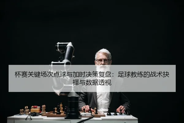 杯赛关键场次点球与加时决策复盘：足球教练的战术抉择与数据透视